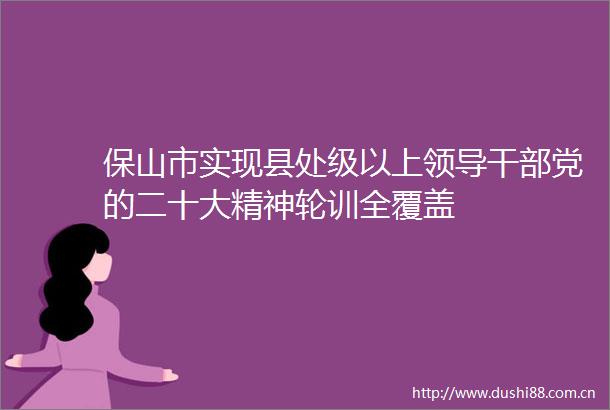 保山市实现县处级以上党的二十大精神轮训全覆盖
