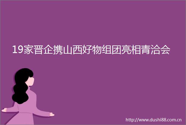 19家晋企携山西好物组团亮相青洽会