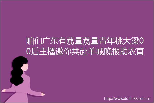 咱们广东有荔量荔量青年挑大梁00后主播邀你共赴羊城晚报助农直播