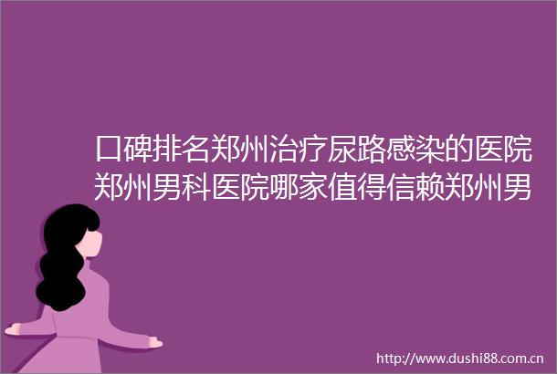 口碑排名郑州治疗尿路感染的医院郑州男科医院哪家值得信赖郑州男科医院排行推荐