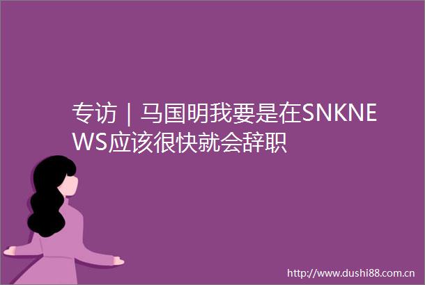 专访｜马国明我要是在SNKNEWS应该很快就会辞职