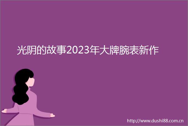 光阴的故事2023年大牌腕表新作