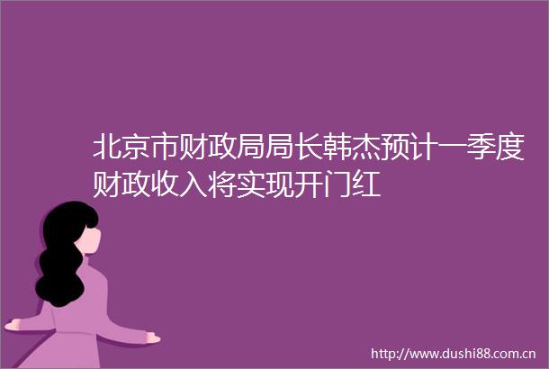 北京市财局长韩杰预计一季度财政收入将实现开门红