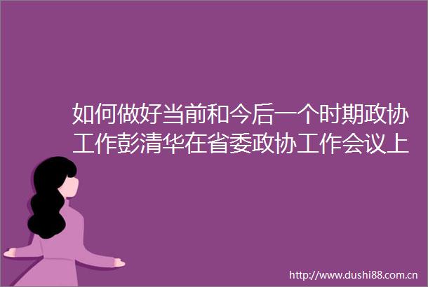如何做好当前和今后一个时期政协工作彭清华在省委政协工作会议上提了六点要求