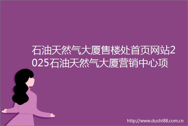 石油天然气大厦售楼处首页网站2025石油天然气大厦营销中心项目欢迎您石油天然气大厦售楼处电话地址备案价楼盘详情