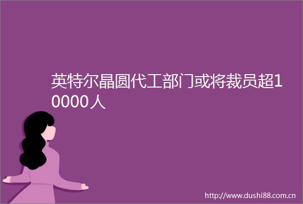 英特尔晶圆代工部门或将裁员超10000人