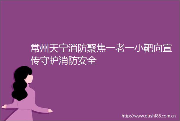常州天宁消防聚焦一老一小靶向宣传守护消防安全