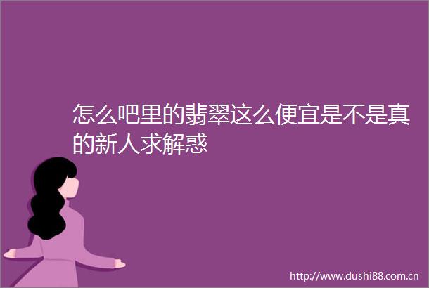 怎么吧里的翡翠这么便宜是不是真的新人求解惑