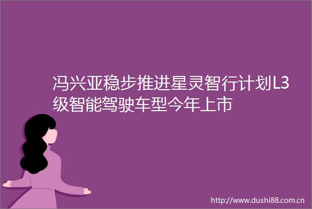 冯兴亚稳步推进星灵智行计划L3级智能驾驶车型今年上市