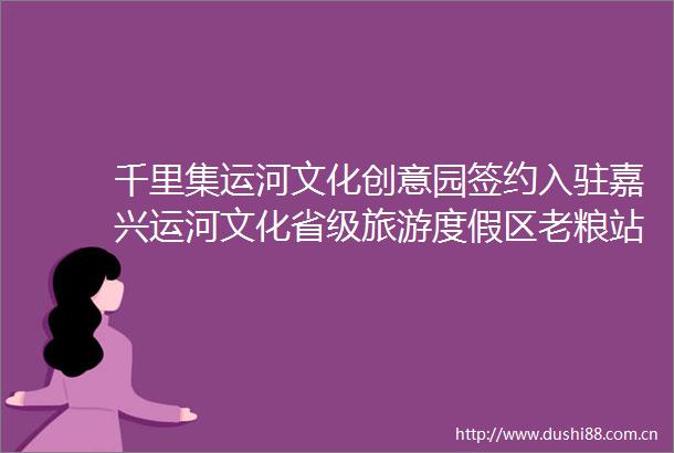 千里集运河文化创意园签约入驻嘉兴运河文化省级旅游度假区老粮站地块