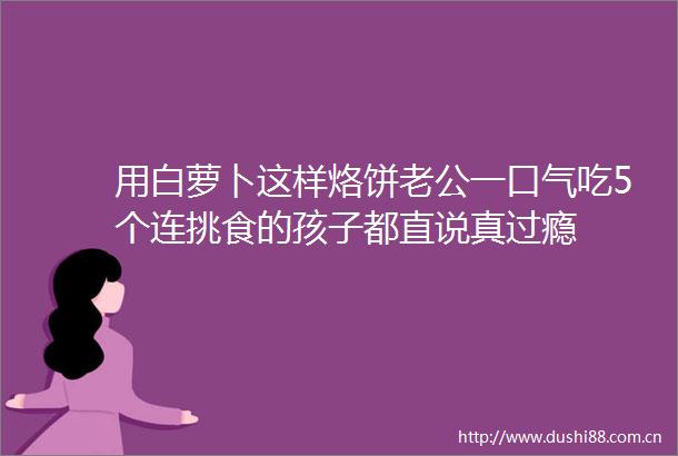 用白萝卜这样烙饼老公一口气吃5个连挑食的孩子都直说真过瘾