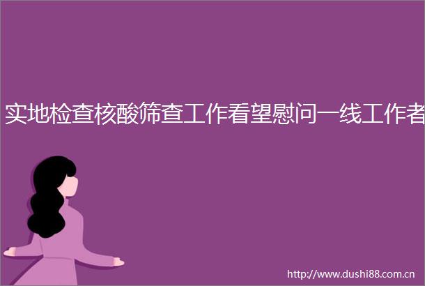 实地检查核酸筛查工作看望慰问一线工作者