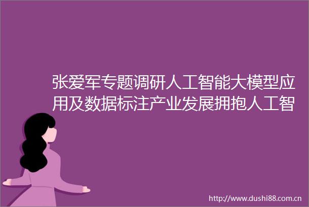 张爱军专题调研人工智能大模型应用及数据标注产业发展拥抱人工智能浪潮赋能千行百业发展