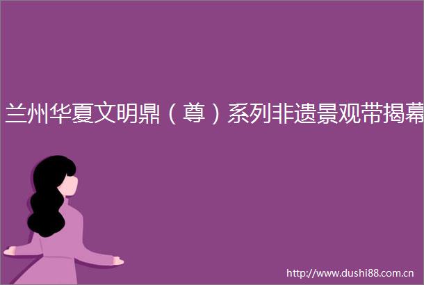 兰州华夏文明鼎（尊）系列非遗景观带揭幕