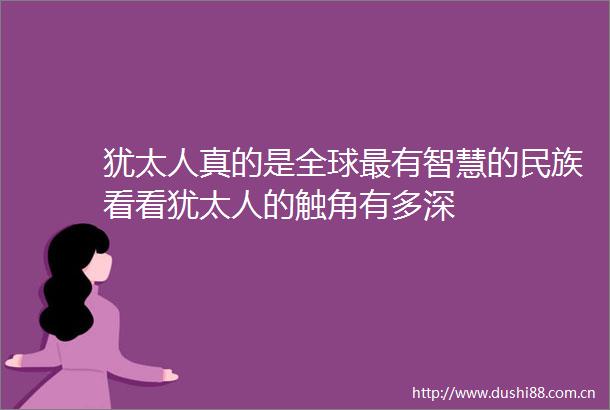 犹太人真的是全球最有智慧的民族看看犹太人的触角有多深