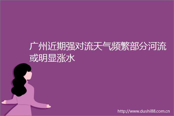 广州近期强对流天气频繁部分河流或明显涨水