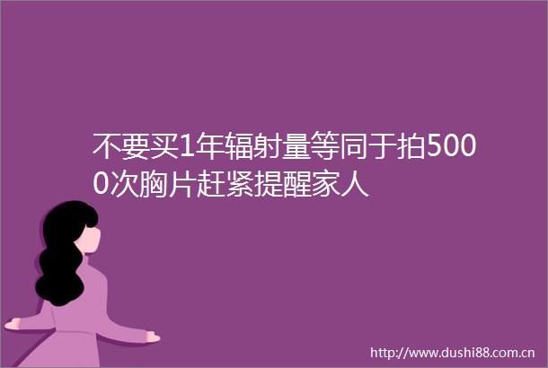 不要买1年辐射量等同于拍5000次胸片赶紧提醒家人