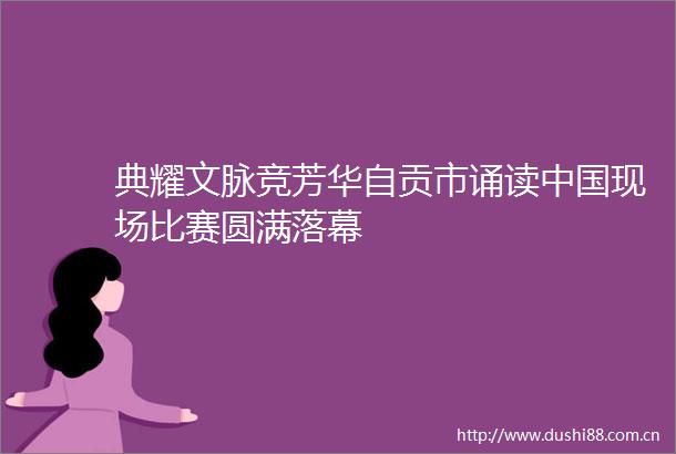 典耀文脉竞芳华自贡市诵读现场比赛圆满落幕