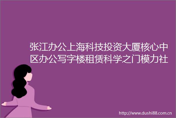 张江办公上海科技投资大厦核心中区办公写字楼租赁科学之门模力社区科学城会堂1321号线学林路