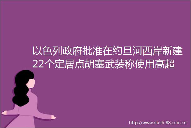 以色列批准在约旦河西岸新建22个定居点胡塞武装称使用高超音速弹道导弹打击以色列本古里安机场