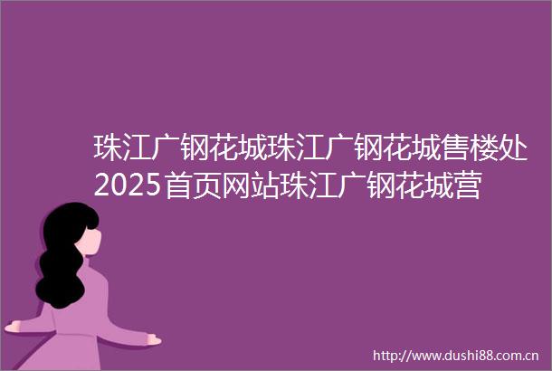 珠江广钢花城珠江广钢花城售楼处2025首页网站珠江广钢花城营销中心珠江广钢花城欢迎您楼盘详情价格户型图容积率售楼处