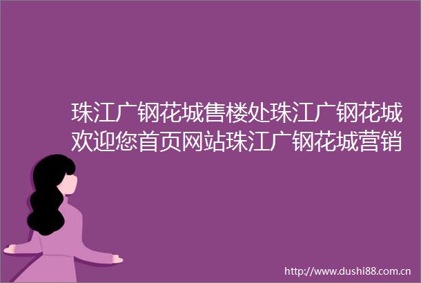 珠江广钢花城售楼处珠江广钢花城欢迎您首页网站珠江广钢花城营销中心电话珠江广钢花城售楼处地址