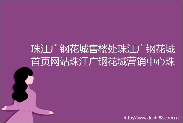 珠江广钢花城售楼处珠江广钢花城首页网站珠江广钢花城营销中心珠江广钢花城欢迎您楼盘详情最新价格户型图容积率售楼处