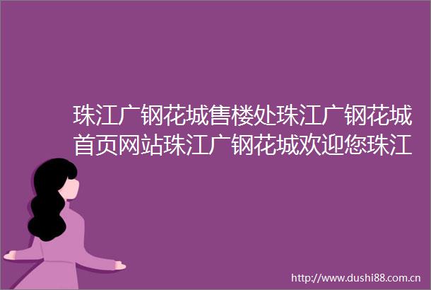珠江广钢花城售楼处珠江广钢花城首页网站珠江广钢花城欢迎您珠江广钢花城楼盘详情备案价户型图售楼处