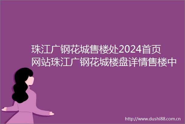 珠江广钢花城售楼处2024首页网站珠江广钢花城楼盘详情售楼中心欢迎您