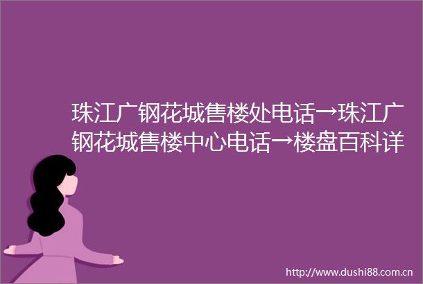 珠江广钢花城售楼处电话→珠江广钢花城售楼中心电话→楼盘百科详情→首页网站