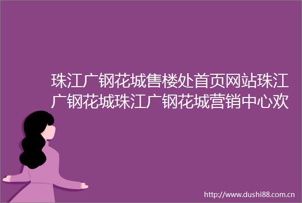 珠江广钢花城售楼处首页网站珠江广钢花城珠江广钢花城营销中心欢迎您楼盘详情户型图备案价车位比售楼处