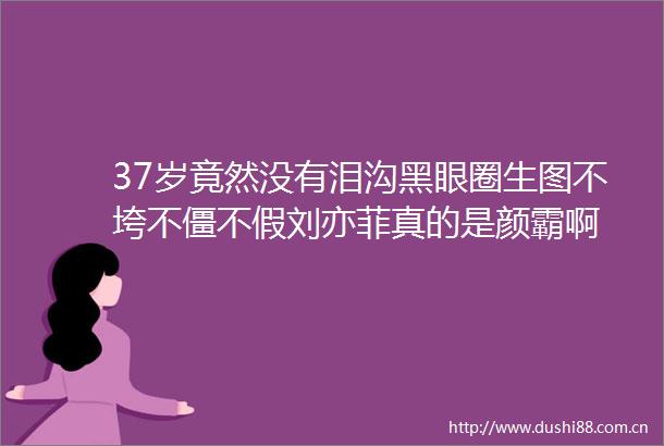 37岁竟然没有泪沟黑眼圈生图不垮不僵不假刘亦菲真的是颜霸啊