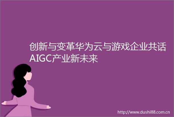 创新与变革华为云与游戏企业共话AIGC产业新未来