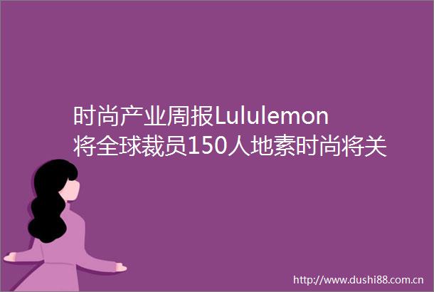 时尚产业周报Lululemon将全球裁员150人地素时尚将关闭旗下男装所有门店雅戈尔累售金融资产超4175亿