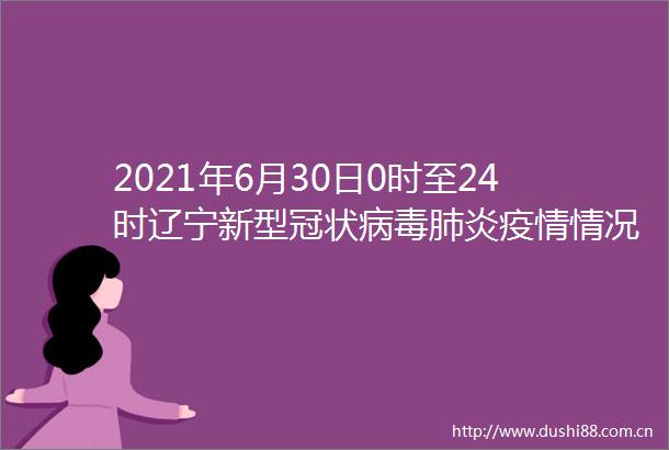 2021年6月30日0时至24时辽宁新型冠状病毒肺炎疫情情况
