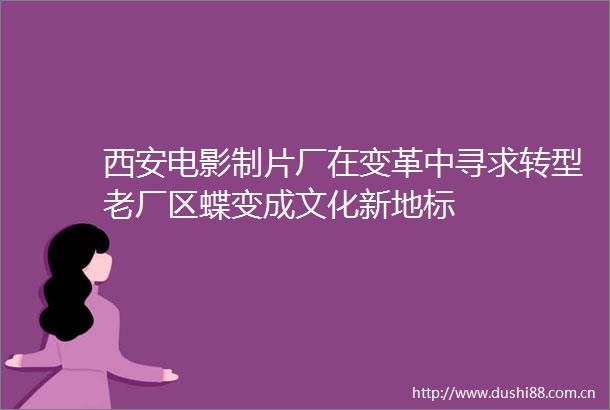 西安电影制片厂在变革中寻求转型老厂区蝶变成文化新地标