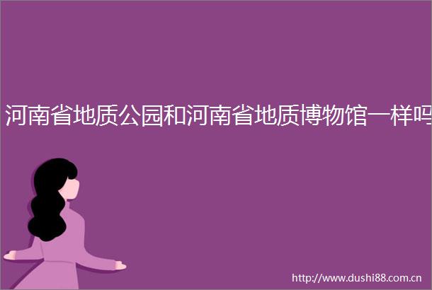 河南省地质公园和河南省地质博物馆一样吗
