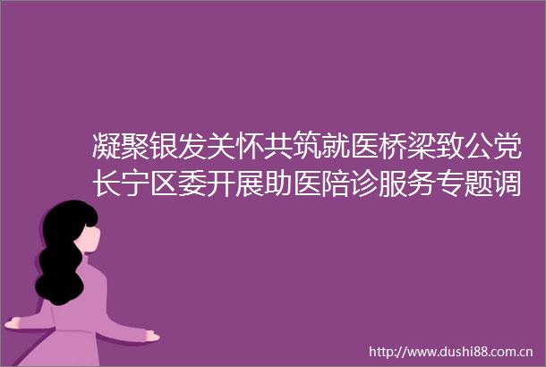 凝聚银发关怀共筑就医桥梁致公党长宁区委开展助医陪诊服务专题调研活动