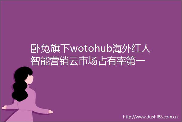 卧兔旗下wotohub海外红人智能营销云市场占有率第一
