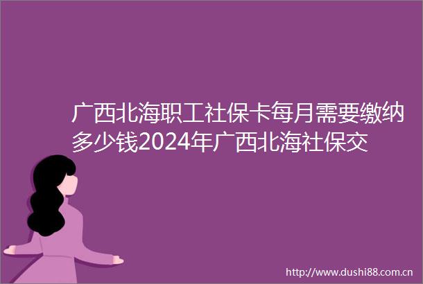 广西北海职工社保卡每月需要缴纳多少钱2024年广西北海社保交满15年社保卡能发多少
