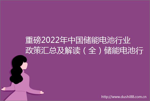 重磅2022年储能电池行业政策汇总及解读（全）储能电池行业在政策扶持下实现技术和产业规模的突破