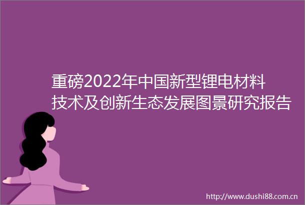 重磅2022年新型锂电材料技术及创新生态发展图景研究报告（发展方向技术展望等）
