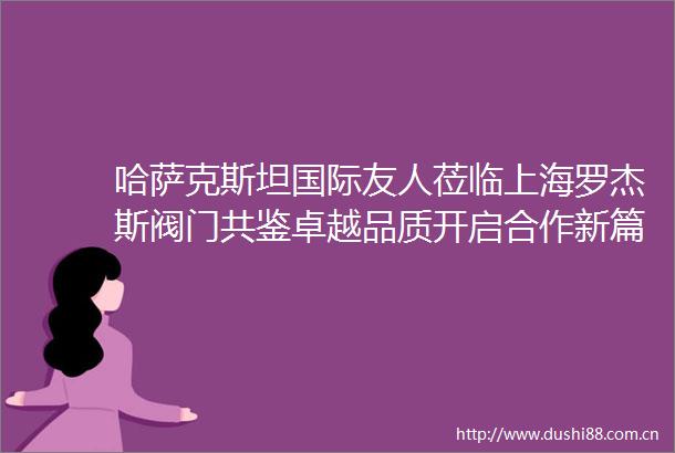 哈萨克斯坦国际友人莅临上海罗杰斯阀门共鉴卓越品质开启合作新篇