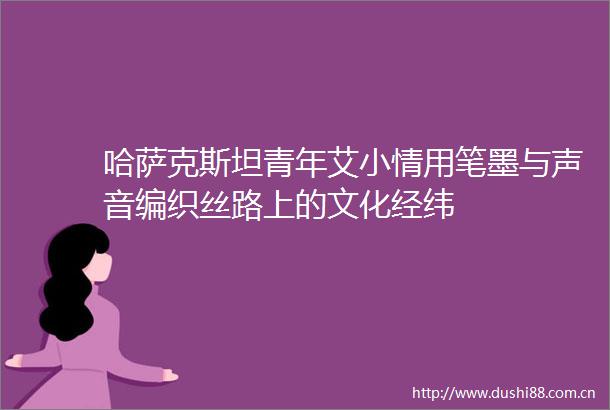 哈萨克斯坦青年艾小情用笔墨与声音编织丝路上的文化经纬