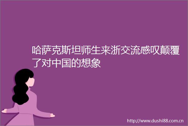 哈萨克斯坦师生来浙交流感叹颠覆了对的想象