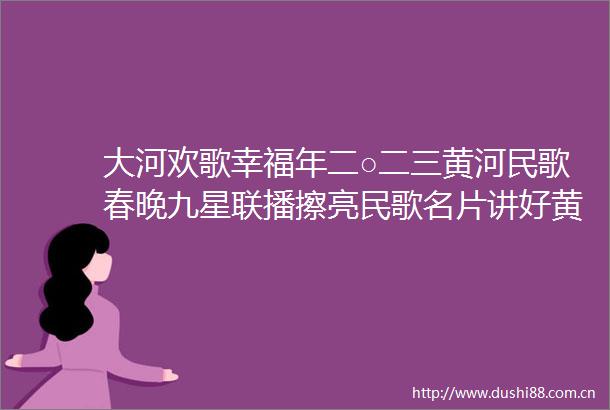 大河欢歌幸福年二○二三黄河民歌春晚九星联播擦亮民歌名片讲好黄河故事