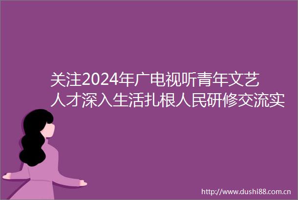 关注2024年广电视听青年文艺人才深入生活扎根研修交流实践活动正式启动