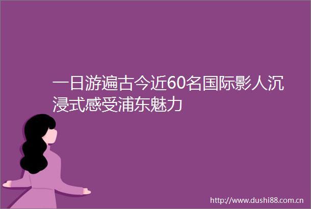 一日游遍古今近60名国际影人沉浸式感受浦东魅力