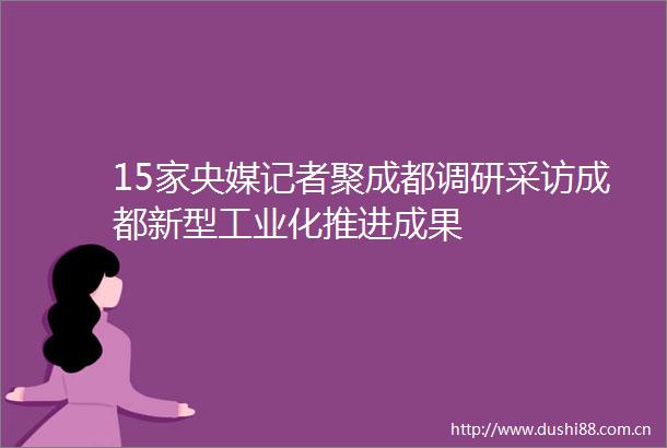 15家央媒记者聚成都调研采访成都新型工业化推进成果