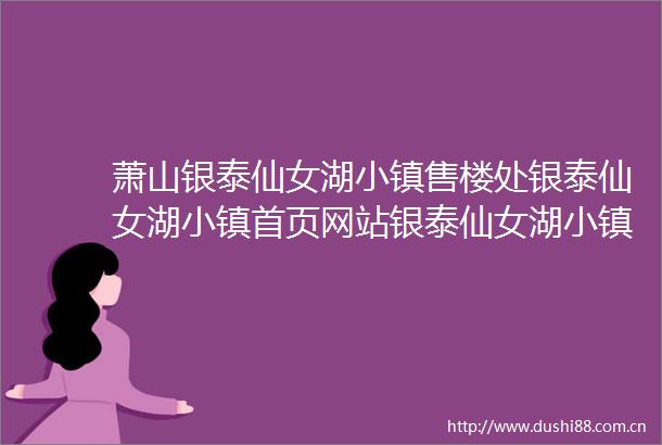 萧山银泰仙女湖小镇售楼处银泰仙女湖小镇首页网站银泰仙女湖小镇2025最新房价楼盘详情户型配套
